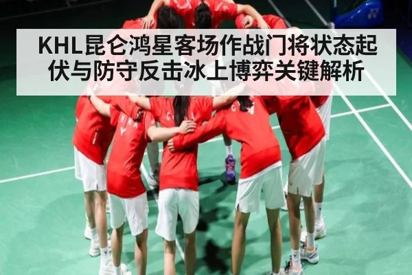 KHL昆仑鸿星客场作战门将状态起伏与防守反击冰上博弈关键解析