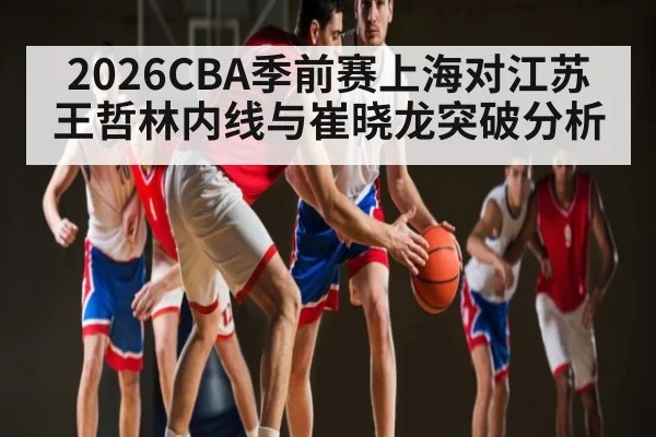 2026CBA季前赛上海对江苏 王哲林内线与崔晓龙突破分析