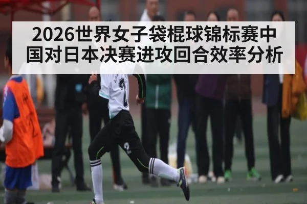 2026世界女子袋棍球锦标赛中国对日本决赛进攻回合效率分析