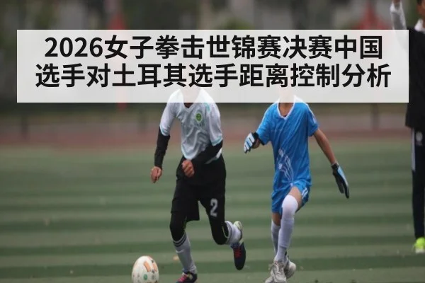 2026女子拳击世锦赛决赛中国选手对土耳其选手距离控制分析